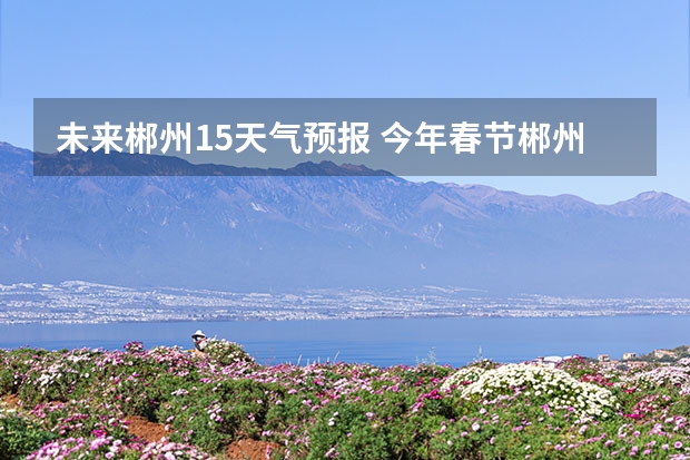 未来郴州15天气预报 今年春节郴州是什么天气