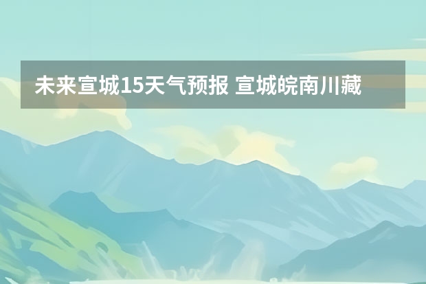 未来宣城15天气预报 宣城皖南川藏未来一周天气