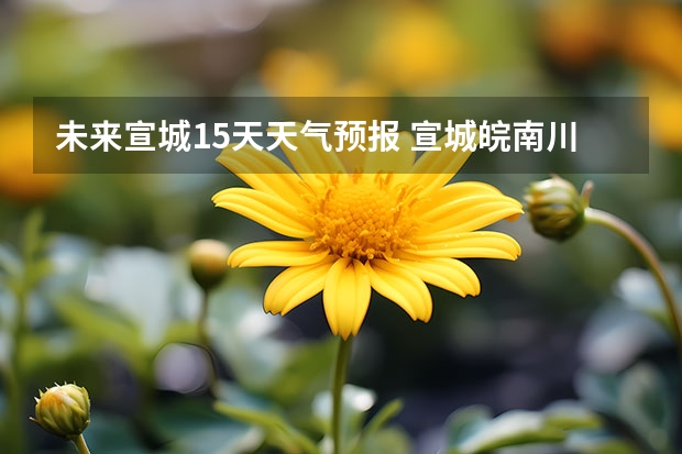 未来宣城15天天气预报 宣城皖南川藏未来一周天气